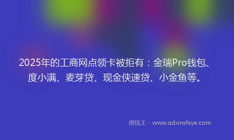 2025年的工商网点领卡被拒有：金瑞Pro钱包、度小满、麦芽贷、现金侠速贷、小金鱼等。