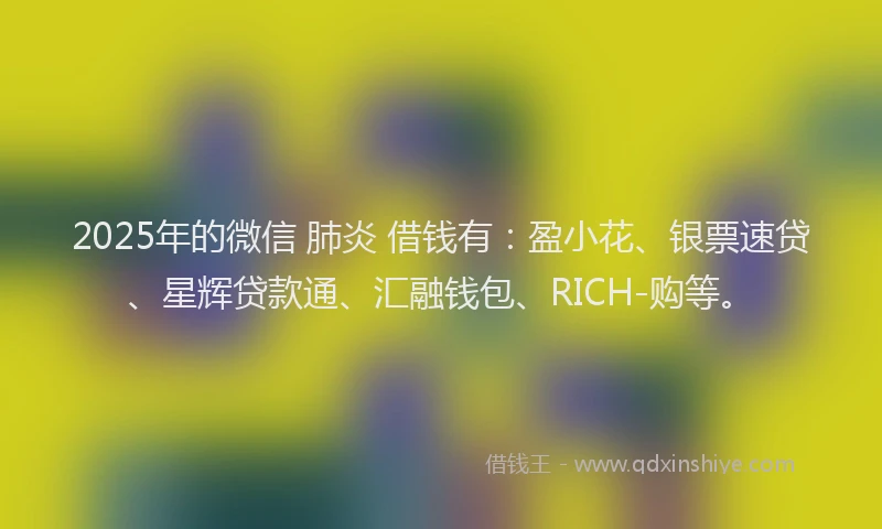 2025年的微信 肺炎 借钱有：盈小花、银票速贷、星辉贷款通、汇融钱包、RICH-购等。