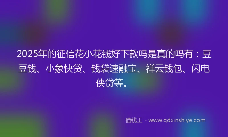 2025年的征信花小花钱好下款吗是真的吗有：豆豆钱、小象快贷、钱袋速融宝、祥云钱包、闪电侠贷等。