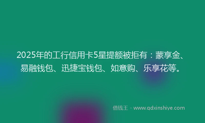 2025年的工行信用卡5星提额被拒有：蒙享金、易融钱包、迅捷宝钱包、如意购、乐享花等。