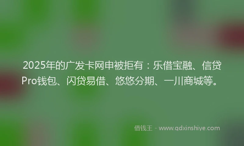 2025年的广发卡网申被拒有：乐借宝融、信贷Pro钱包、闪贷易借、悠悠分期、一川商城等。