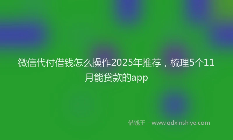 微信代付借钱怎么操作2025年推荐，梳理5个11月能贷款的app