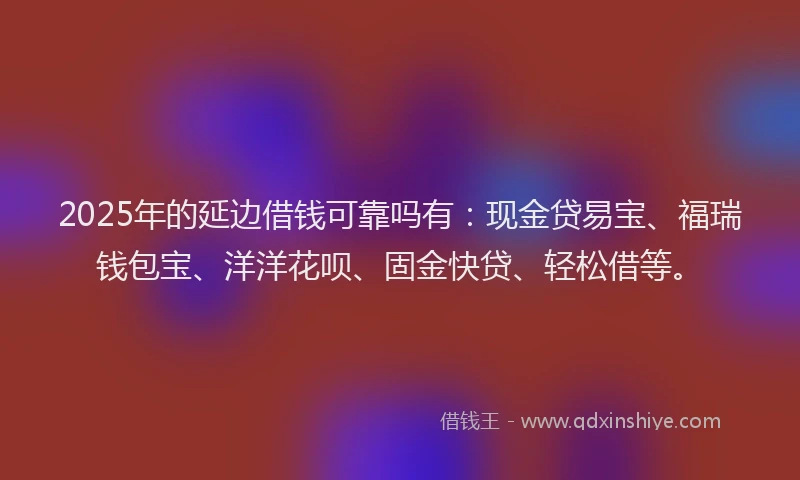 2025年的延边借钱可靠吗有：现金贷易宝、福瑞钱包宝、洋洋花呗、固金快贷、轻松借等。