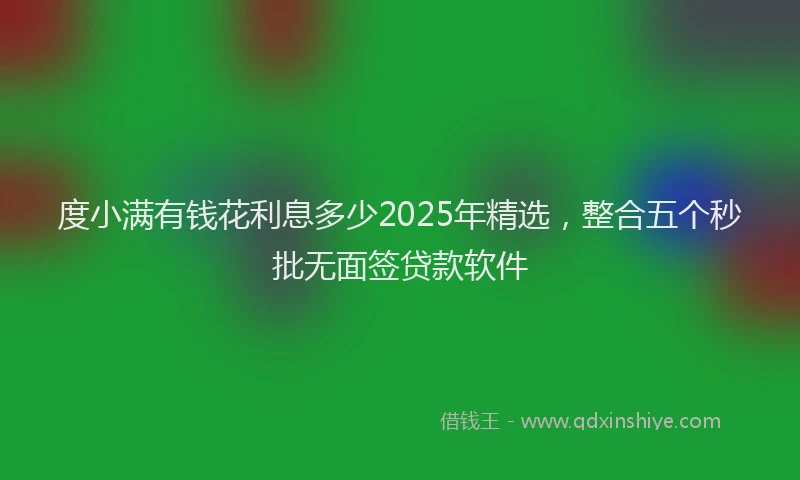 度小满有钱花利息多少2025年精选，整合五个秒批无面签贷款软件