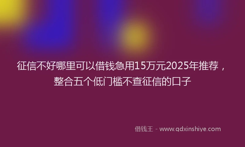 征信不好哪里可以借钱急用15万元2025年推荐，整合五个低门槛不查征信的口子