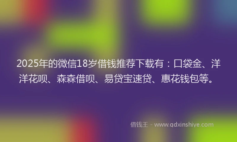 2025年的微信18岁借钱推荐下载有：口袋金、洋洋花呗、森森借呗、易贷宝速贷、惠花钱包等。