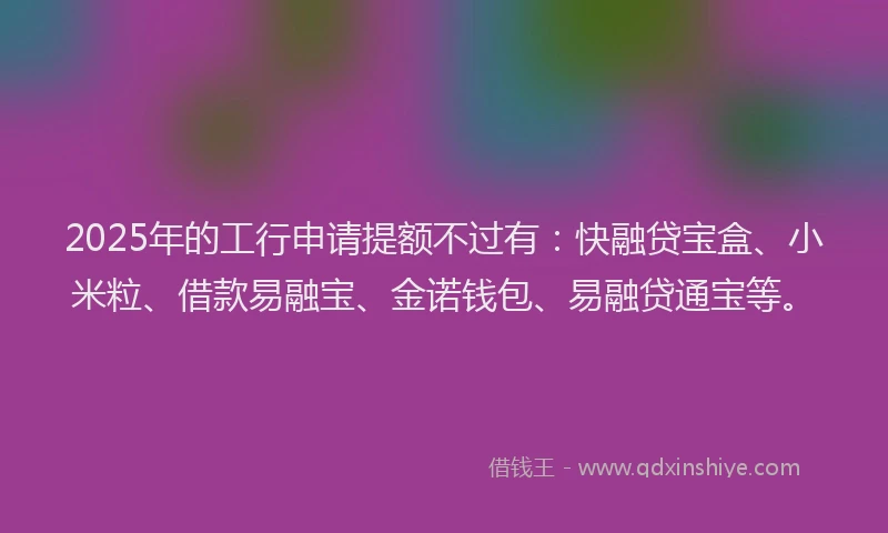 2025年的工行申请提额不过有：快融贷宝盒、小米粒、借款易融宝、金诺钱包、易融贷通宝等。