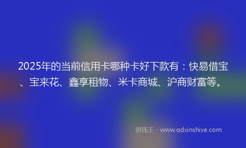 2025年的当前信用卡哪种卡好下款有：快易借宝、宝来花、鑫享租物、米卡商城、沪商财富等。