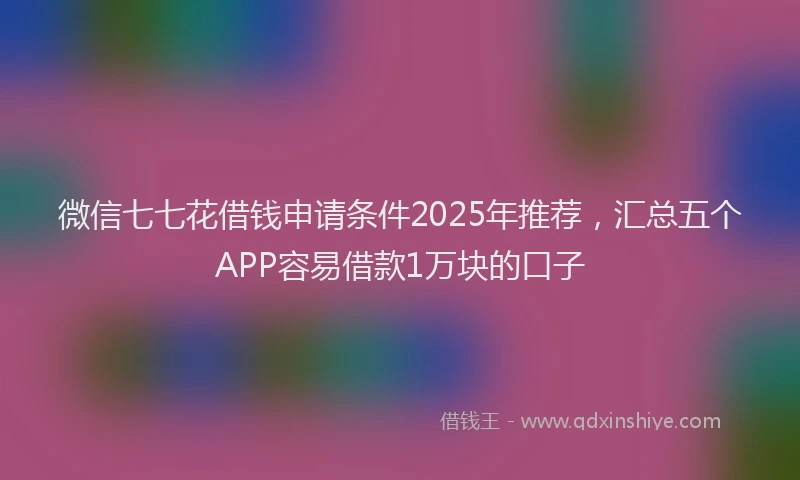 微信七七花借钱申请条件2025年推荐，汇总五个APP容易借款1万块的口子