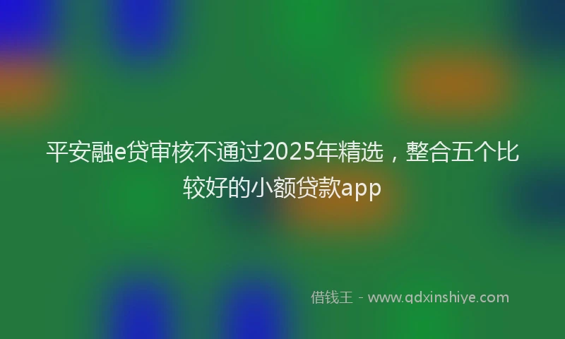 平安融e贷审核不通过2025年精选，整合五个比较好的小额贷款app
