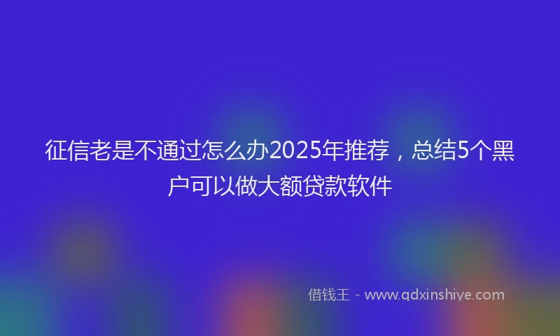 征信老是不通过怎么办2025年推荐，总结5个黑户可以做大额贷款软件