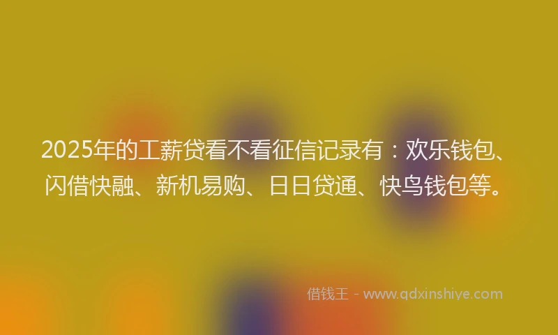 2025年的工薪贷看不看征信记录有：欢乐钱包、闪借快融、新机易购、日日贷通、快鸟钱包等。