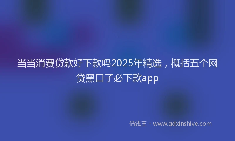 当当消费贷款好下款吗2025年精选，概括五个网贷黑口子必下款app