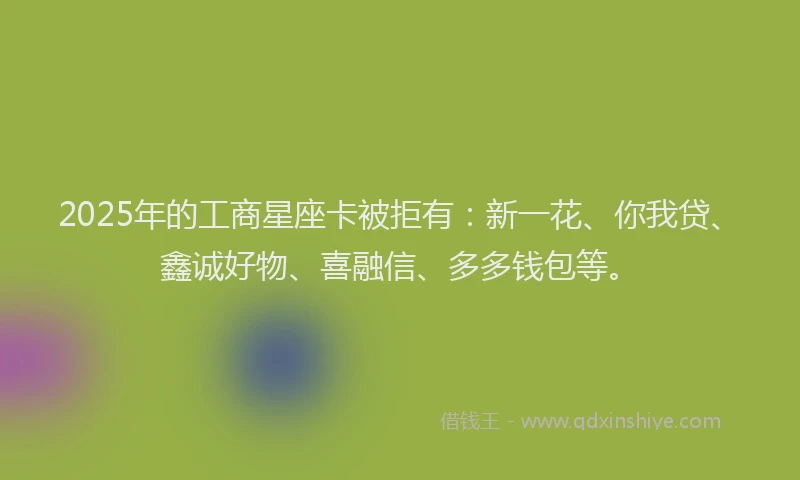 2025年的工商星座卡被拒有：新一花、你我贷、鑫诚好物、喜融信、多多钱包等。