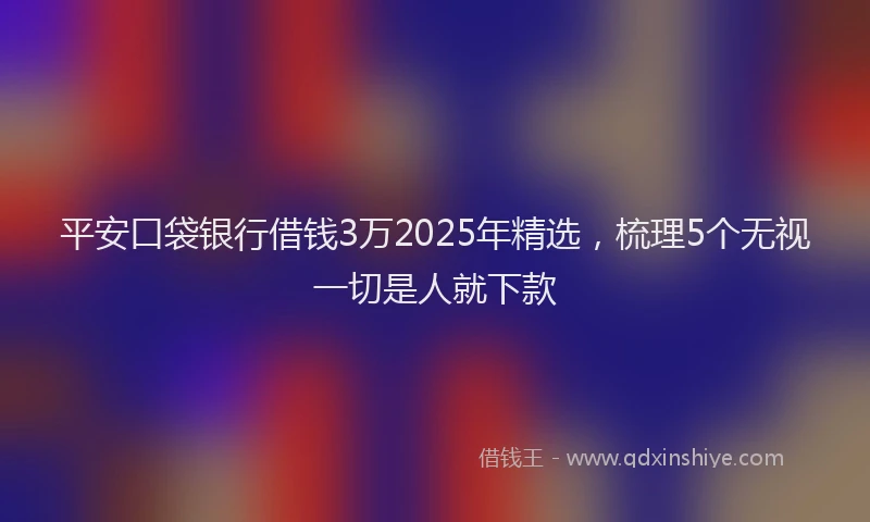 平安口袋银行借钱3万2025年精选，梳理5个无视一切是人就下款