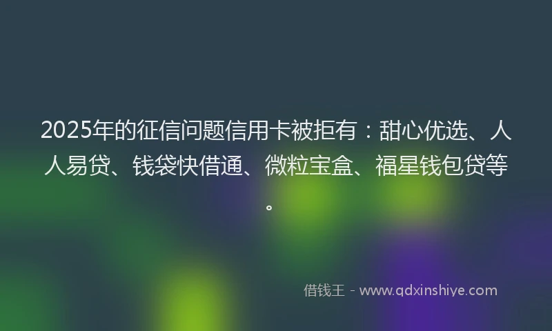 2025年的征信问题信用卡被拒有：甜心优选、人人易贷、钱袋快借通、微粒宝盒、福星钱包贷等。