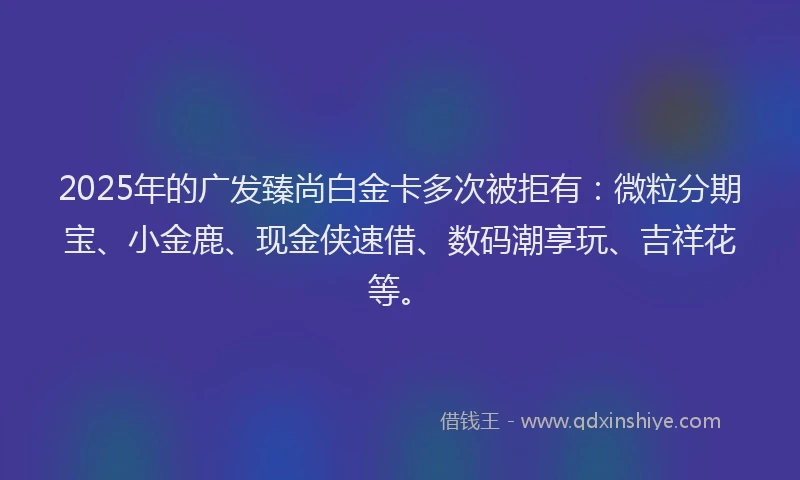 2025年的广发臻尚白金卡多次被拒有：微粒分期宝、小金鹿、现金侠速借、数码潮享玩、吉祥花等。