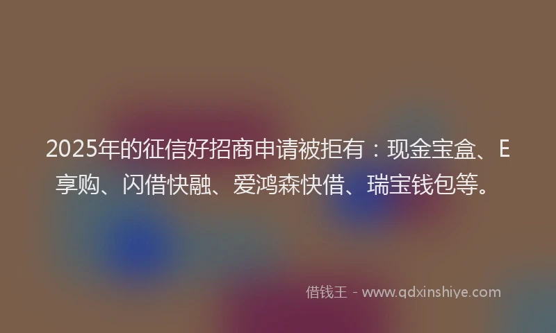 2025年的征信好招商申请被拒有：现金宝盒、E享购、闪借快融、爱鸿森快借、瑞宝钱包等。