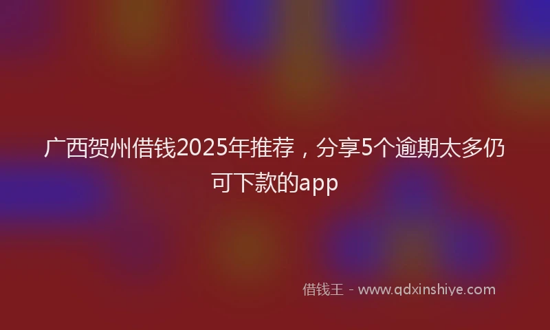 广西贺州借钱2025年推荐，分享5个逾期太多仍可下款的app