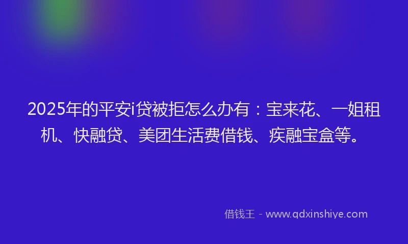 2025年的平安i贷被拒怎么办有：宝来花、一姐租机、快融贷、美团生活费借钱、疾融宝盒等。