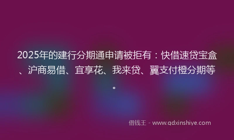 2025年的建行分期通申请被拒有：快借速贷宝盒、沪商易借、宜享花、我来贷、翼支付橙分期等。