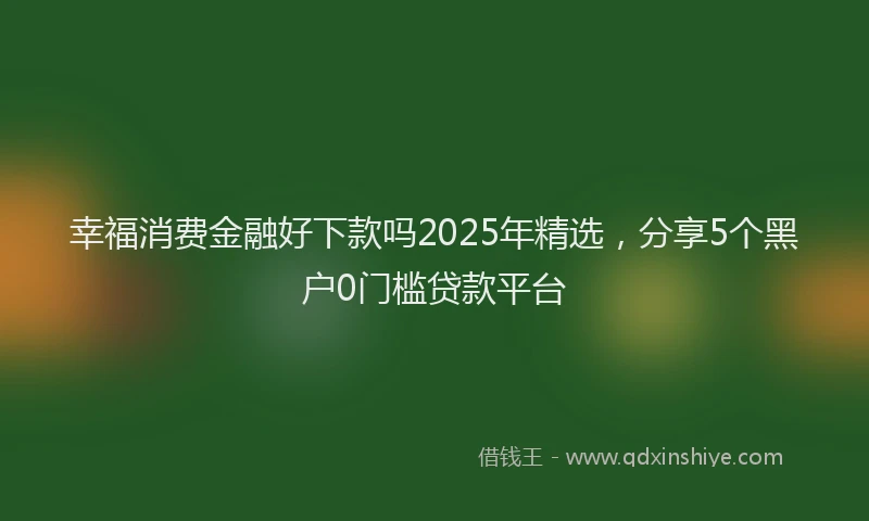 幸福消费金融好下款吗2025年精选，分享5个黑户0门槛贷款平台