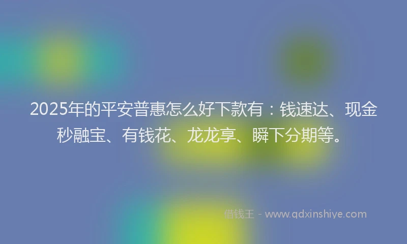 2025年的平安普惠怎么好下款有：钱速达、现金秒融宝、有钱花、龙龙享、瞬下分期等。