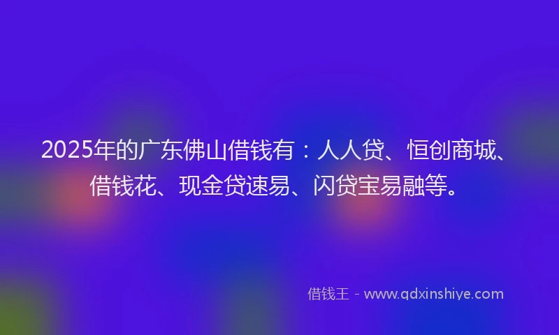 2025年的广东佛山借钱有：人人贷、恒创商城、借钱花、现金贷速易、闪贷宝易融等。