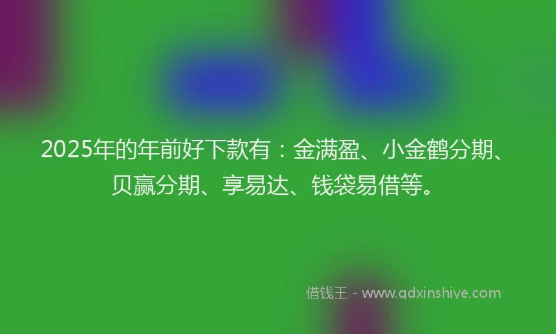 2025年的年前好下款有：金满盈、小金鹤分期、贝赢分期、享易达、钱袋易借等。