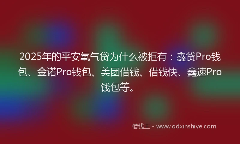 2025年的平安氧气贷为什么被拒有：鑫贷Pro钱包、金诺Pro钱包、美团借钱、借钱快、鑫速Pro钱包等。