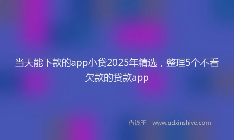 当天能下款的app小贷2025年精选，整理5个不看欠款的贷款app