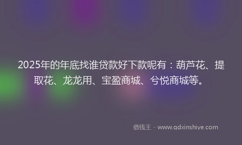 2025年的年底找谁贷款好下款呢有：葫芦花、提取花、龙龙用、宝盈商城、兮悦商城等。