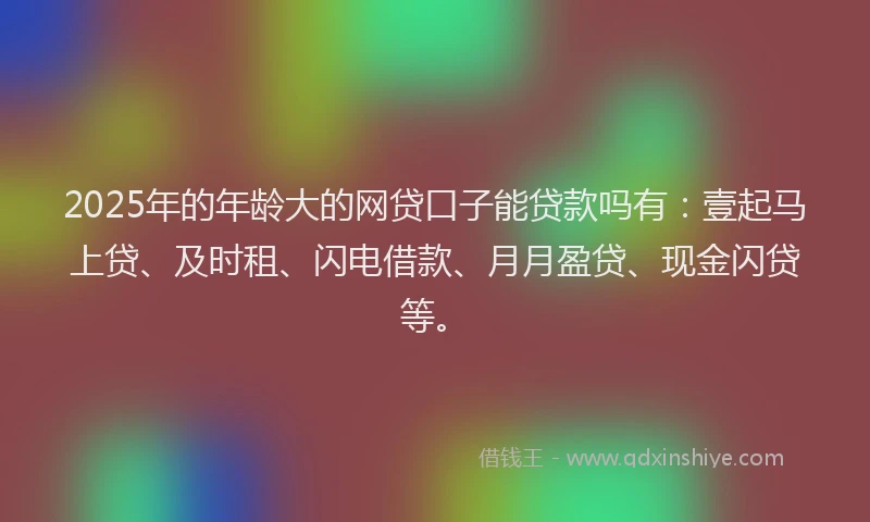 2025年的年龄大的网贷口子能贷款吗有：壹起马上贷、及时租、闪电借款、月月盈贷、现金闪贷等。