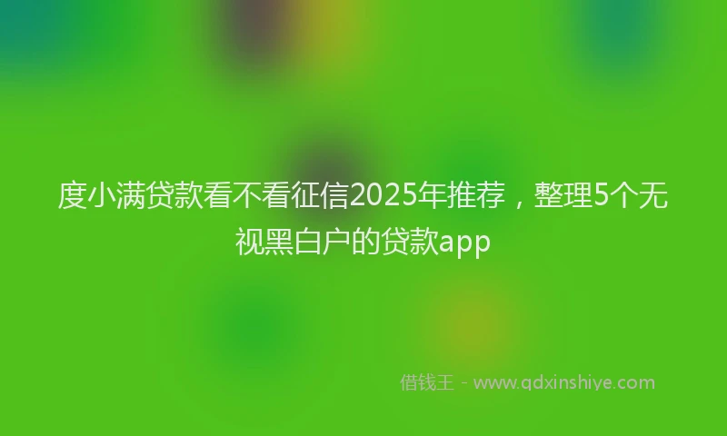 度小满贷款看不看征信2025年推荐，整理5个无视黑白户的贷款app