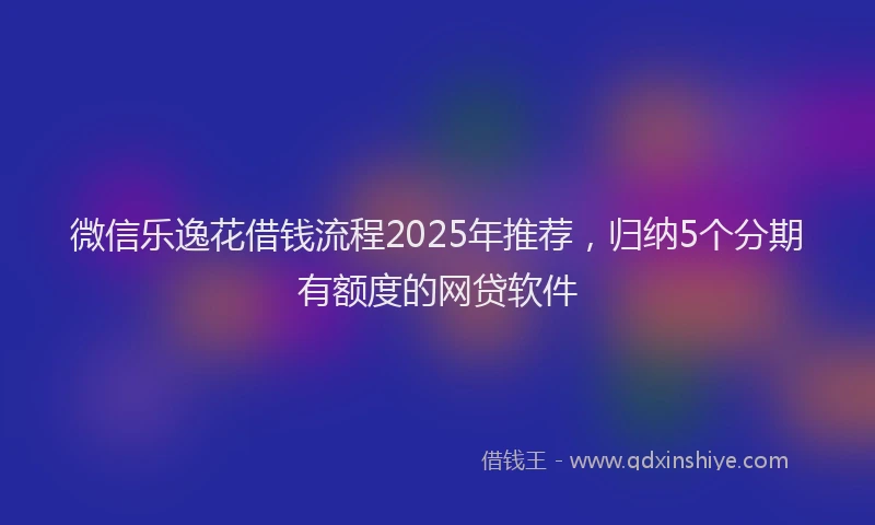 微信乐逸花借钱流程2025年推荐，归纳5个分期有额度的网贷软件