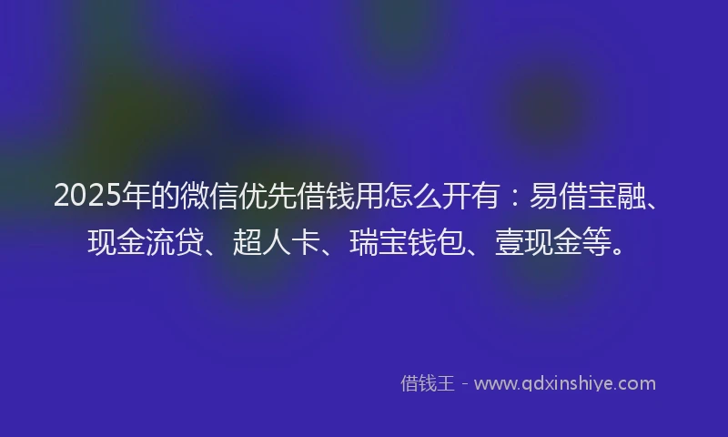 2025年的微信优先借钱用怎么开有：易借宝融、现金流贷、超人卡、瑞宝钱包、壹现金等。