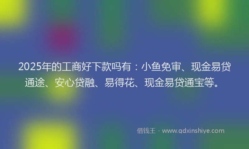 2025年的工商好下款吗有：小鱼免审、现金易贷通途、安心贷融、易得花、现金易贷通宝等。