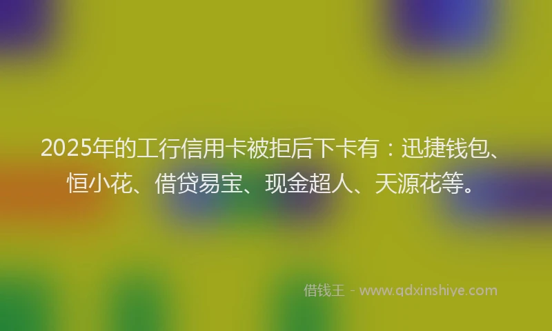 2025年的工行信用卡被拒后下卡有：迅捷钱包、恒小花、借贷易宝、现金超人、天源花等。