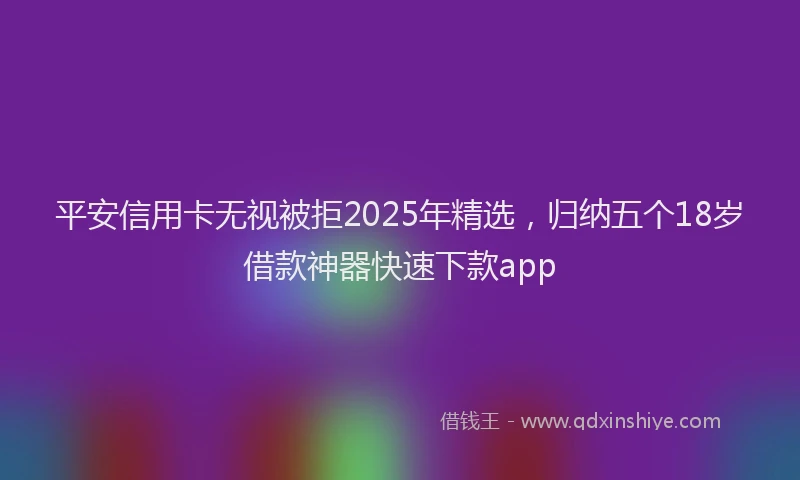 平安信用卡无视被拒2025年精选，归纳五个18岁借款神器快速下款app