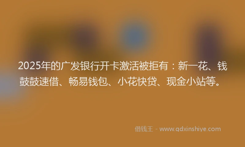 2025年的广发银行开卡激活被拒有：新一花、钱鼓鼓速借、畅易钱包、小花快贷、现金小站等。