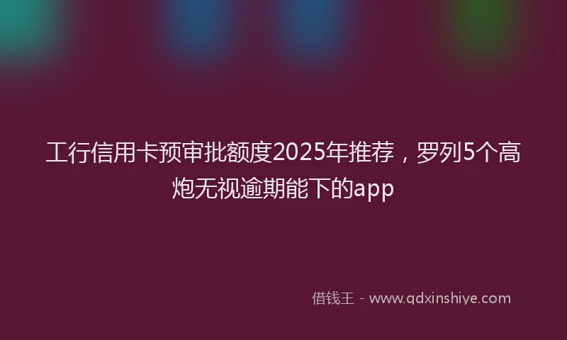 工行信用卡预审批额度2025年推荐，罗列5个高炮无视逾期能下的app