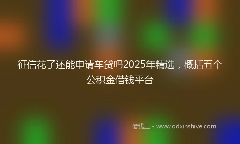 征信花了还能申请车贷吗2025年精选，概括五个公积金借钱平台