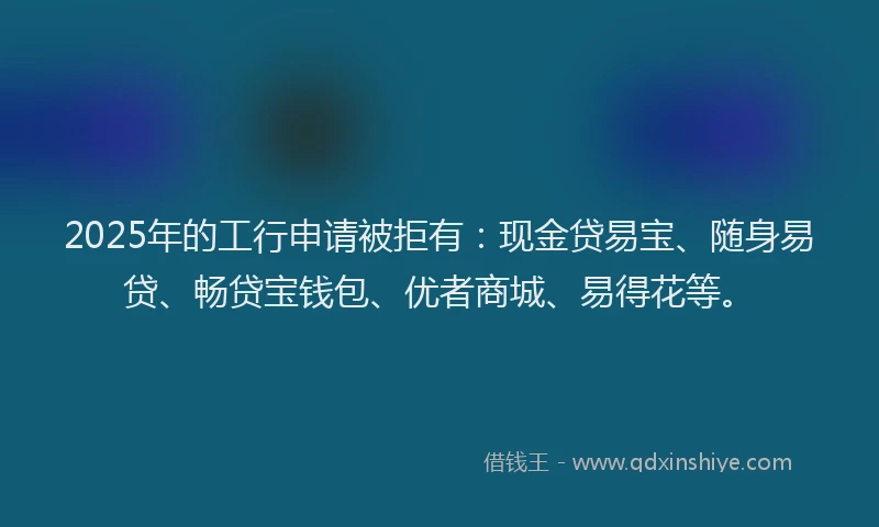 2025年的工行申请被拒有：现金贷易宝、随身易贷、畅贷宝钱包、优者商城、易得花等。