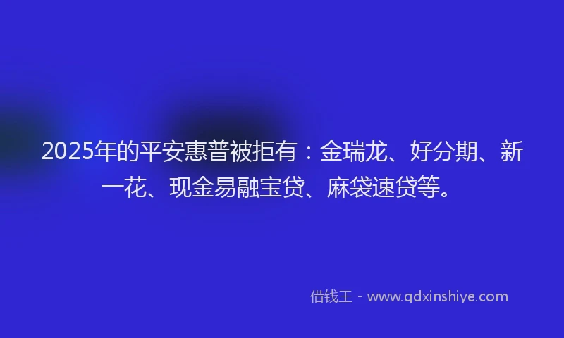 2025年的平安惠普被拒有：金瑞龙、好分期、新一花、现金易融宝贷、麻袋速贷等。