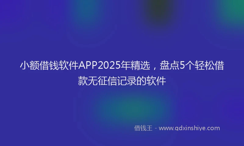 小额借钱软件APP2025年精选，盘点5个轻松借款无征信记录的软件
