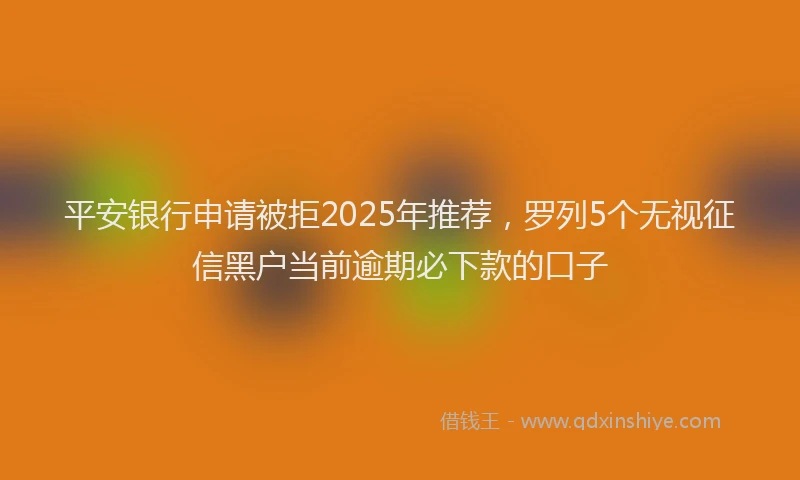 平安银行申请被拒2025年推荐，罗列5个无视征信黑户当前逾期必下款的口子