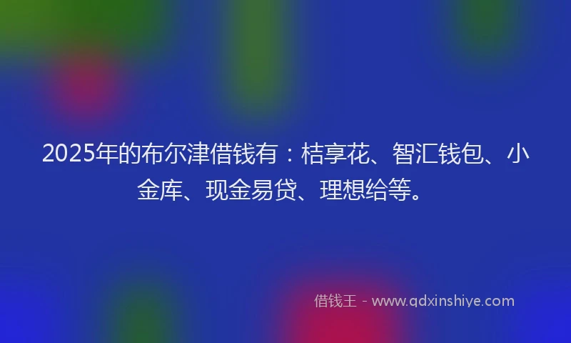 2025年的布尔津借钱有：桔享花、智汇钱包、小金库、现金易贷、理想给等。
