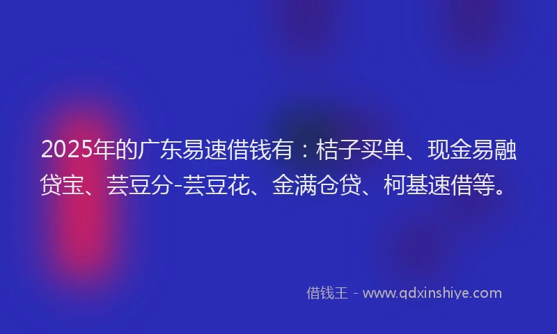 2025年的广东易速借钱有：桔子买单、现金易融贷宝、芸豆分-芸豆花、金满仓贷、柯基速借等。