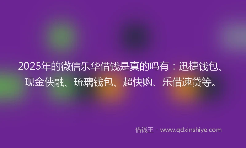 2025年的微信乐华借钱是真的吗有：迅捷钱包、现金侠融、琉璃钱包、超快购、乐借速贷等。