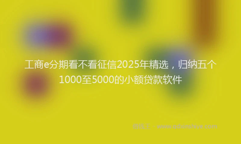 工商e分期看不看征信2025年精选，归纳五个1000至5000的小额贷款软件